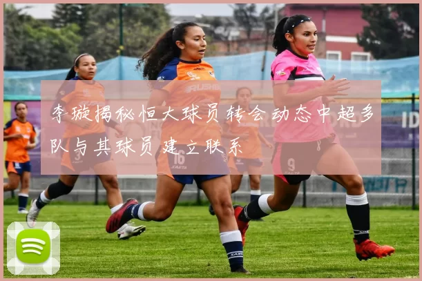 李璇揭秘恒大球员转会动态中超多队与其球员建立联系