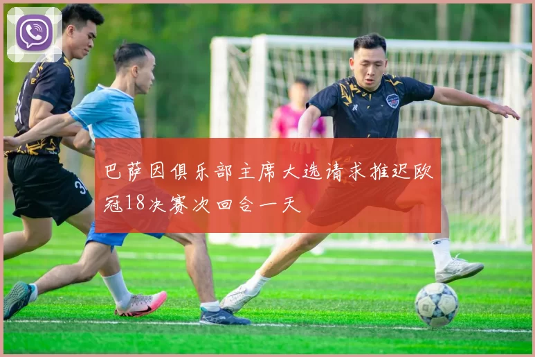 巴萨因俱乐部主席大选请求推迟欧冠18决赛次回合一天