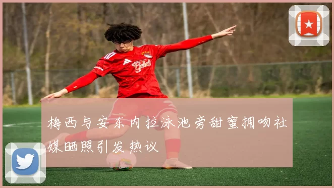 梅西与安东内拉泳池旁甜蜜拥吻社媒晒照引发热议