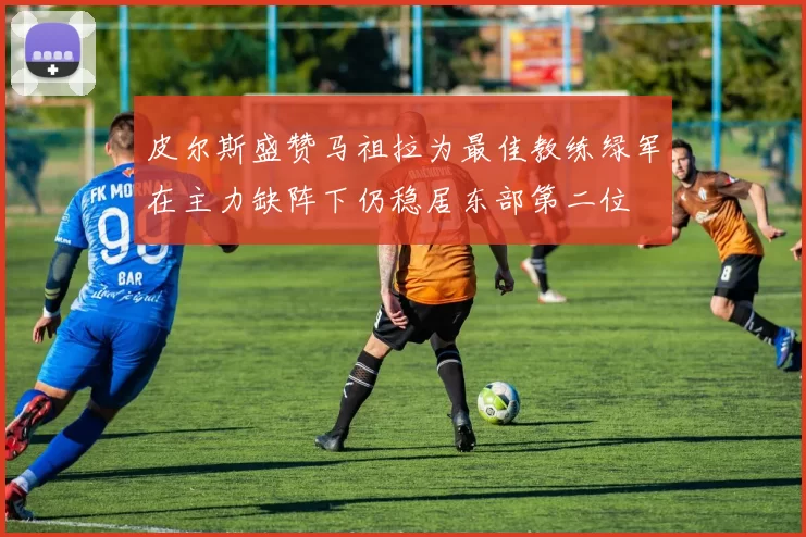 皮尔斯盛赞马祖拉为最佳教练绿军在主力缺阵下仍稳居东部第二位