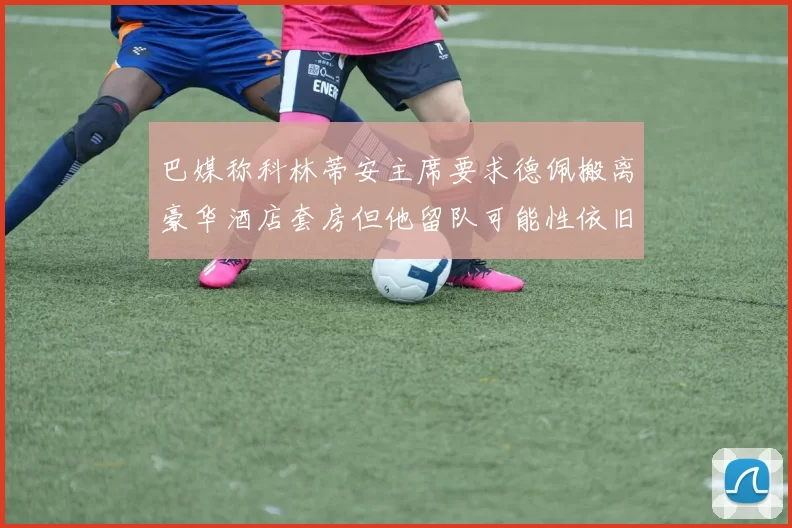 巴媒称科林蒂安主席要求德佩搬离豪华酒店套房但他留队可能性依旧较大