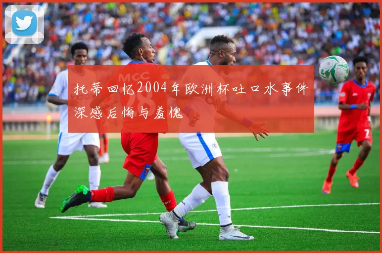 托蒂回忆2004年欧洲杯吐口水事件深感后悔与羞愧