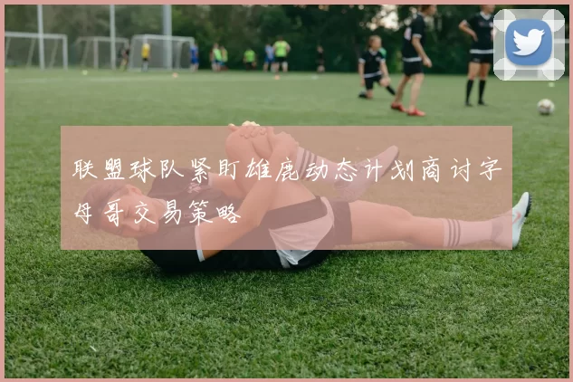 联盟球队紧盯雄鹿动态计划商讨字母哥交易策略