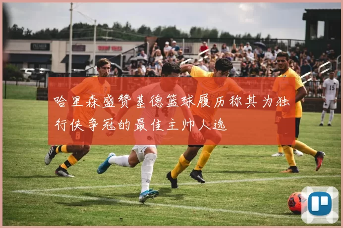 哈里森盛赞基德篮球履历称其为独行侠争冠的最佳主帅人选