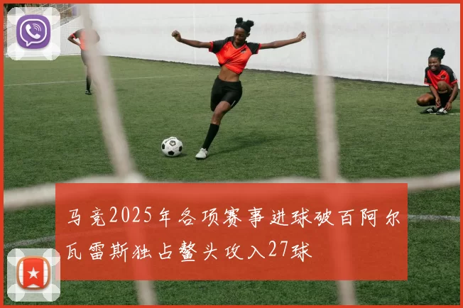 马竞2025年各项赛事进球破百阿尔瓦雷斯独占鳌头攻入27球