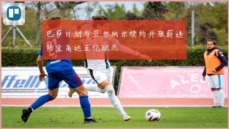 巴萨计划与贝尔纳尔续约并涨薪违约金高达五亿欧元