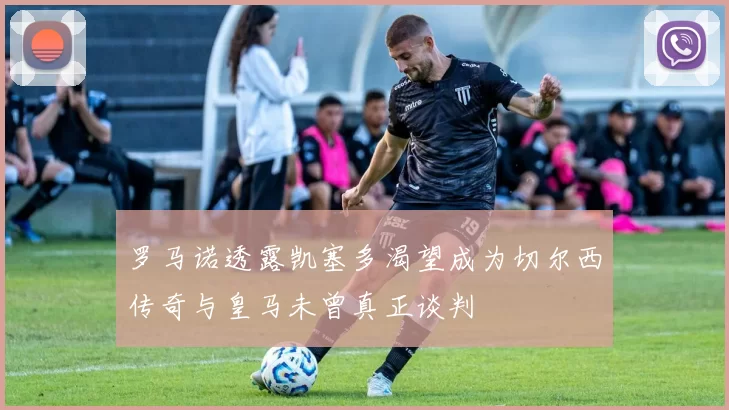 罗马诺透露凯塞多渴望成为切尔西传奇与皇马未曾真正谈判