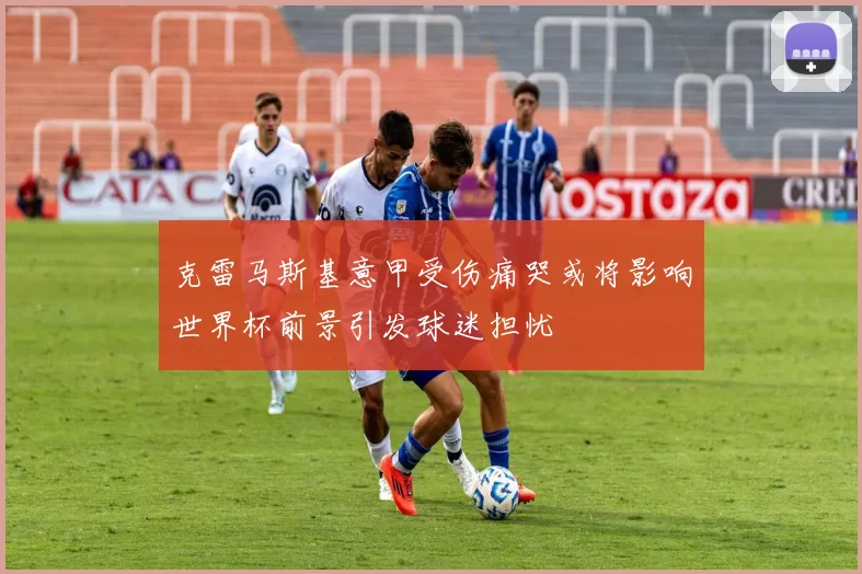 克雷马斯基意甲受伤痛哭或将影响世界杯前景引发球迷担忧