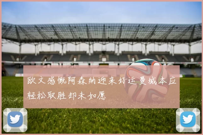 欧文感慨阿森纳迎来好运曼城本应轻松取胜却未如愿