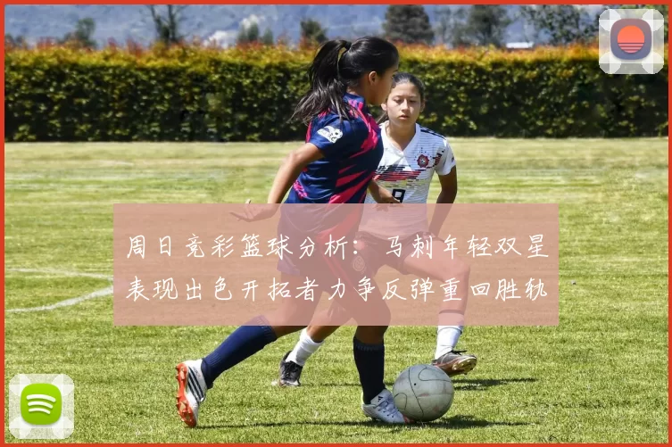 周日竞彩篮球分析：马刺年轻双星表现出色开拓者力争反弹重回胜轨