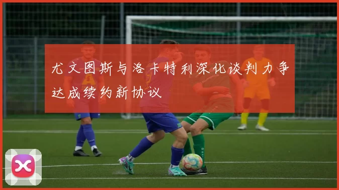 尤文图斯与洛卡特利深化谈判力争达成续约新协议