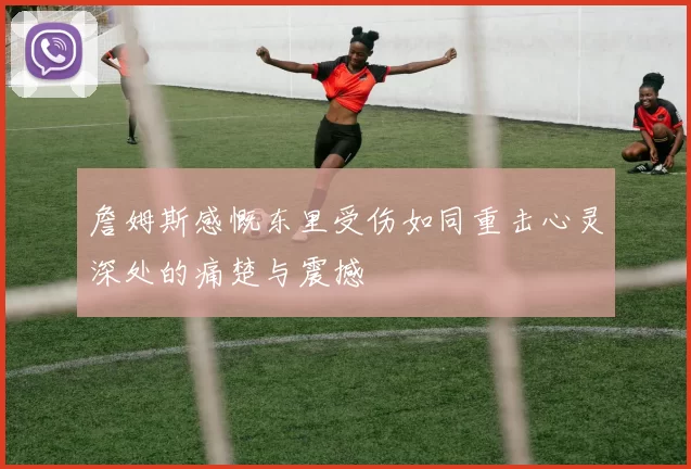 詹姆斯感慨东里受伤如同重击心灵深处的痛楚与震撼